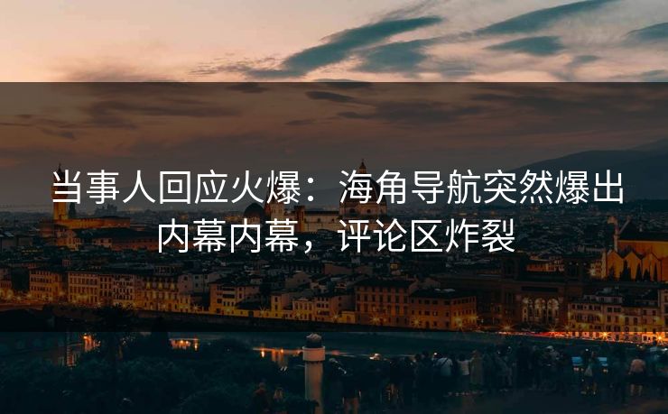 当事人回应火爆：海角导航突然爆出内幕内幕，评论区炸裂
