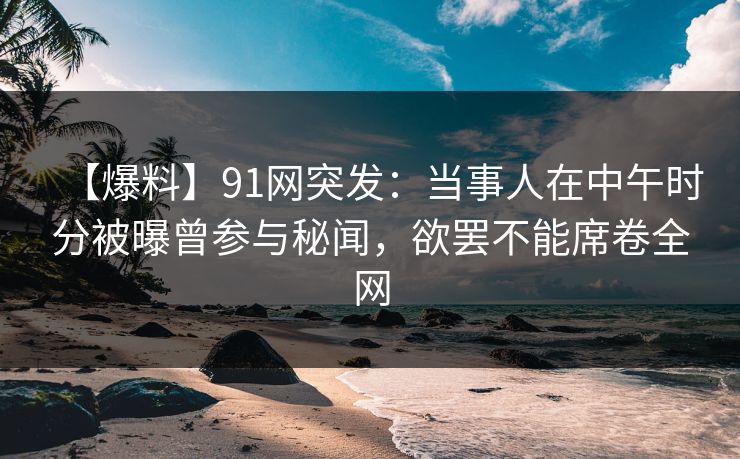 【爆料】91网突发：当事人在中午时分被曝曾参与秘闻，欲罢不能席卷全网