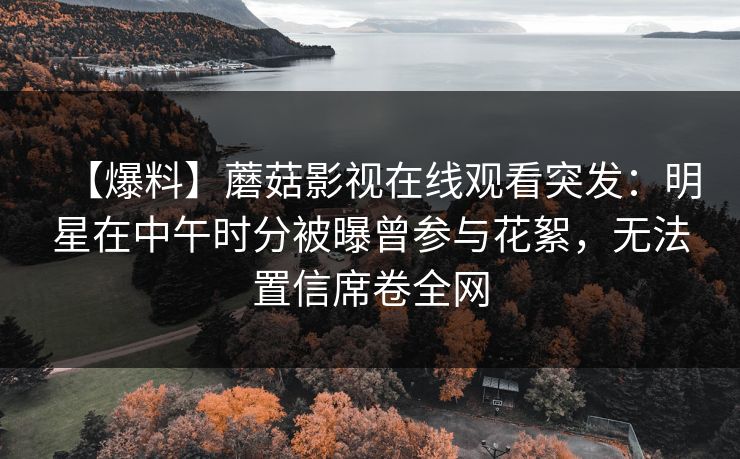 【爆料】蘑菇影视在线观看突发：明星在中午时分被曝曾参与花絮，无法置信席卷全网