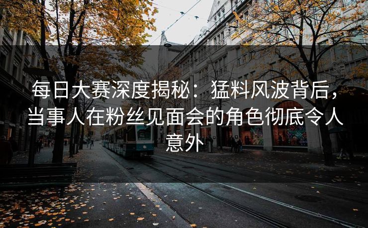 每日大赛深度揭秘：猛料风波背后，当事人在粉丝见面会的角色彻底令人意外