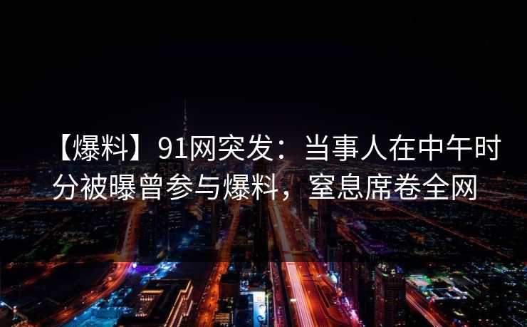 【爆料】91网突发：当事人在中午时分被曝曾参与爆料，窒息席卷全网