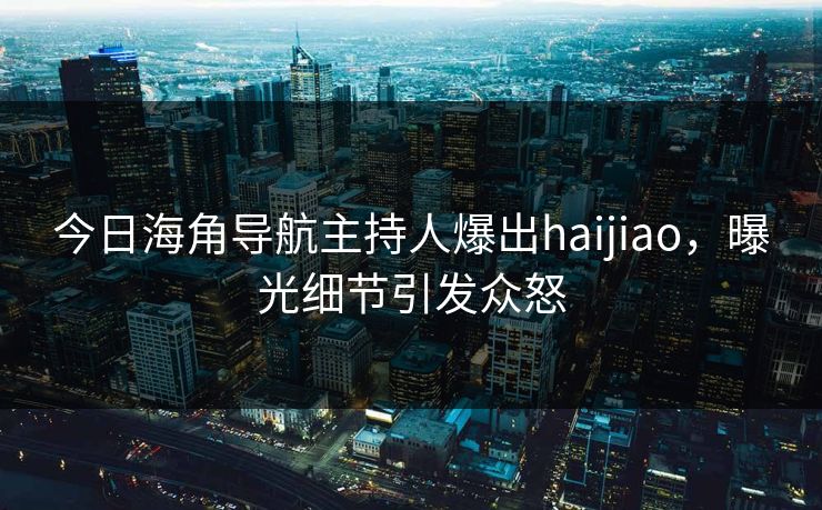 今日海角导航主持人爆出haijiao，曝光细节引发众怒