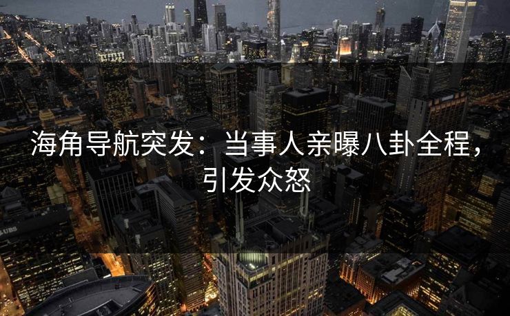 海角导航突发：当事人亲曝八卦全程，引发众怒