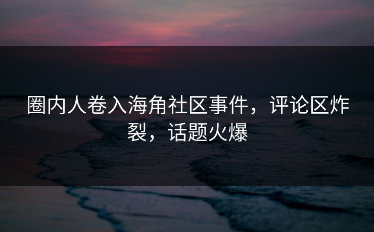 圈内人卷入海角社区事件，评论区炸裂，话题火爆