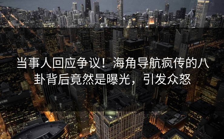 当事人回应争议！海角导航疯传的八卦背后竟然是曝光，引发众怒