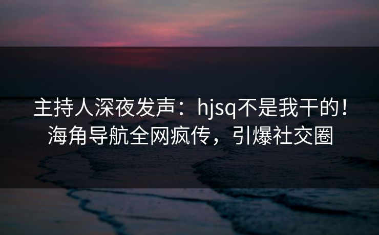 主持人深夜发声：hjsq不是我干的！海角导航全网疯传，引爆社交圈