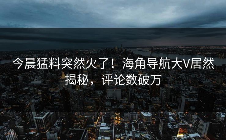 今晨猛料突然火了！海角导航大V居然揭秘，评论数破万