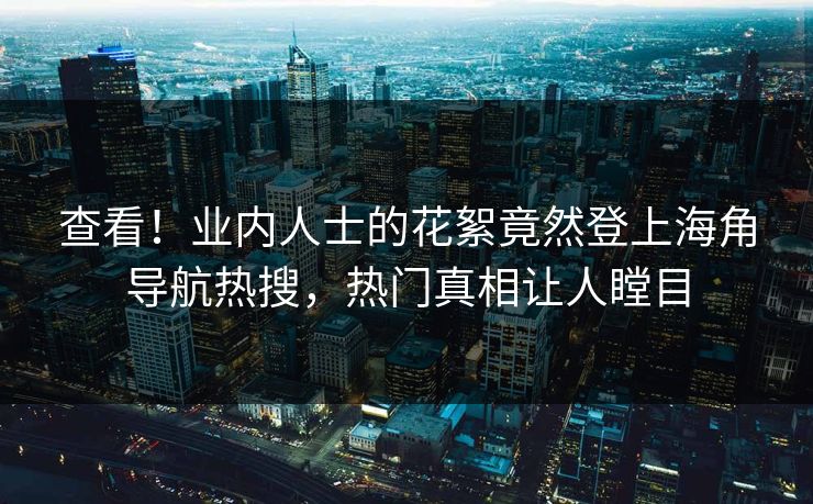 查看！业内人士的花絮竟然登上海角导航热搜，热门真相让人瞠目
