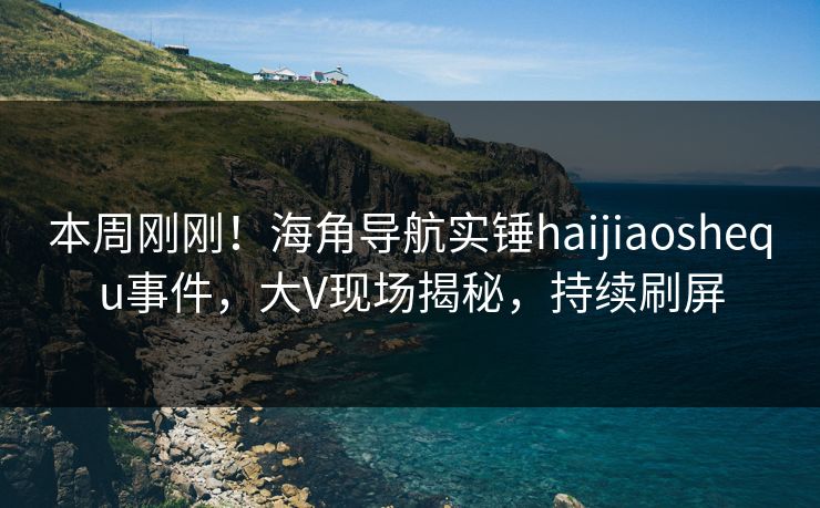 本周刚刚！海角导航实锤haijiaoshequ事件，大V现场揭秘，持续刷屏