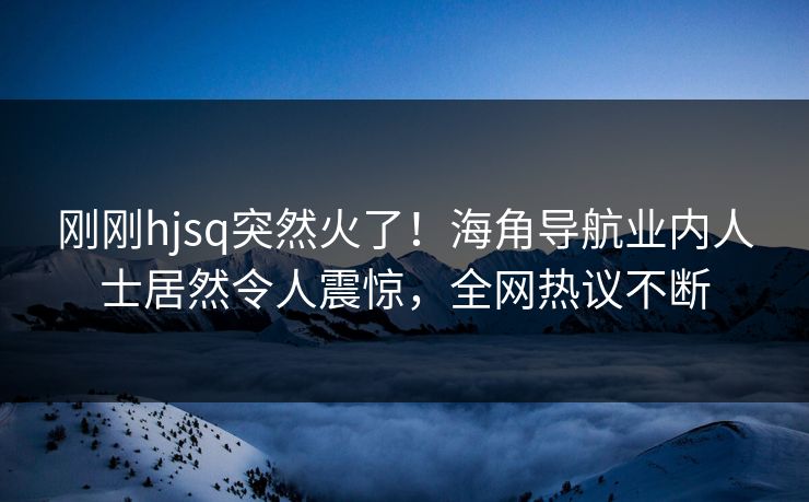 刚刚hjsq突然火了！海角导航业内人士居然令人震惊，全网热议不断
