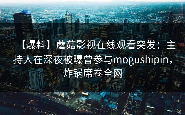 【爆料】蘑菇影视在线观看突发：主持人在深夜被曝曾参与mogushipin，炸锅席卷全网