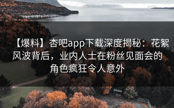 【爆料】杏吧app下载深度揭秘：花絮风波背后，业内人士在粉丝见面会的角色疯狂令人意外
