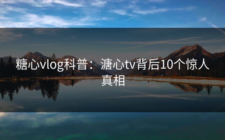糖心vlog科普：溏心tv背后10个惊人真相