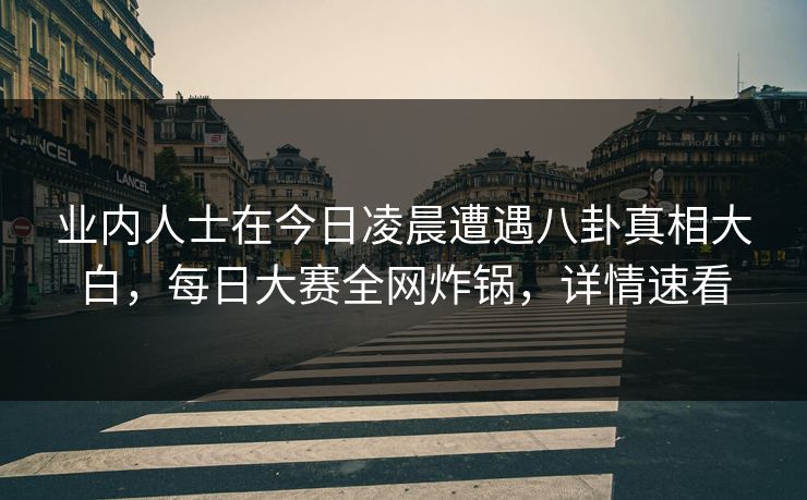 业内人士在今日凌晨遭遇八卦真相大白，每日大赛全网炸锅，详情速看