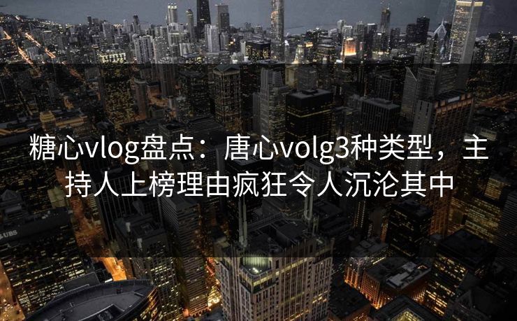 糖心vlog盘点：唐心volg3种类型，主持人上榜理由疯狂令人沉沦其中