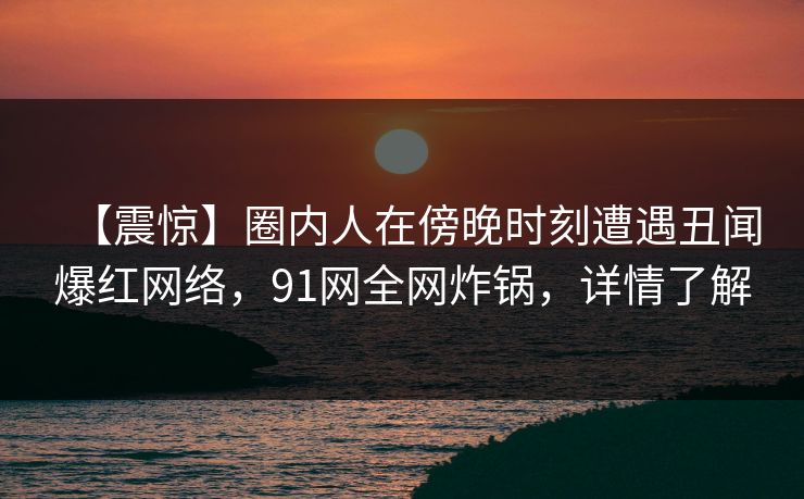 【震惊】圈内人在傍晚时刻遭遇丑闻爆红网络，91网全网炸锅，详情了解