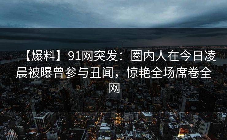 【爆料】91网突发:圈内人在今日凌晨被曝曾参与丑闻,惊艳全场席卷全网 【爆料】91网突发:圈内人在今日凌晨被曝曾参与丑闻,惊艳全场席卷全网