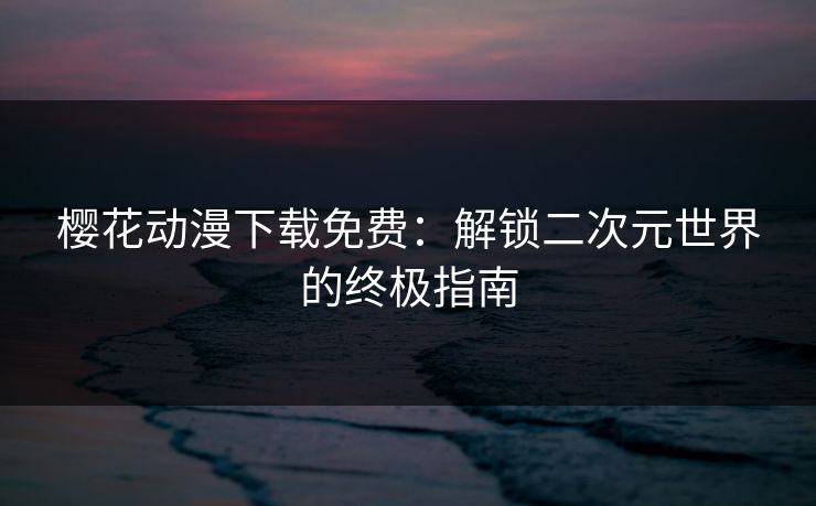 樱花动漫下载免费：解锁二次元世界的终极指南