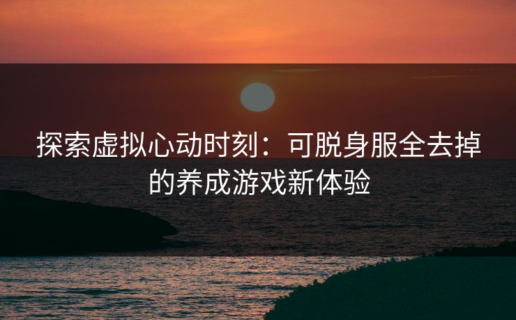 探索虚拟心动时刻:可脱身服全去掉的养成游戏新体验 探索虚拟心动时刻:可脱身服全去掉的养成游戏新体验