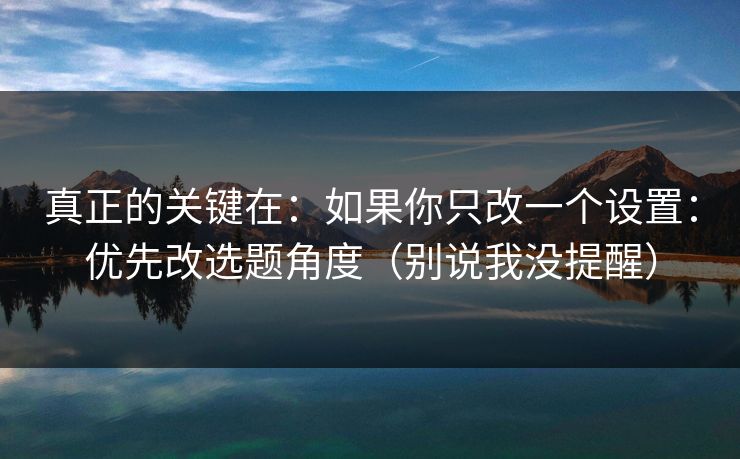 真正的关键在：如果你只改一个设置：优先改选题角度（别说我没提醒）