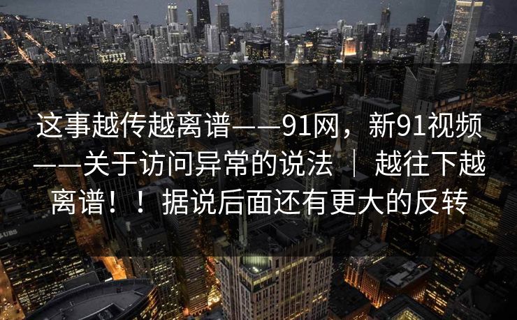 这事越传越离谱——91网，新91视频——关于访问异常的说法 ｜ 越往下越离谱！！据说后面还有更大的反转