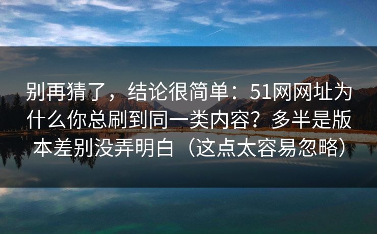 别再猜了，结论很简单：51网网址为什么你总刷到同一类内容？多半是版本差别没弄明白（这点太容易忽略）
