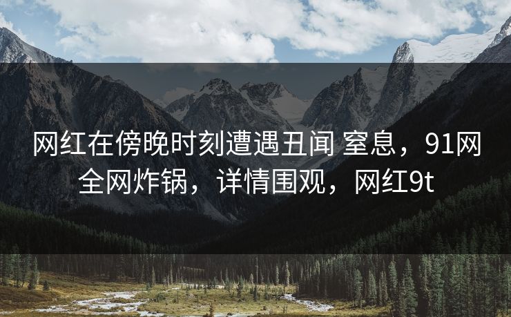 网红在傍晚时刻遭遇丑闻 窒息，91网全网炸锅，详情围观，网红9t