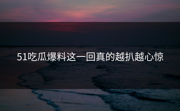 51吃瓜爆料这一回真的越扒越心惊